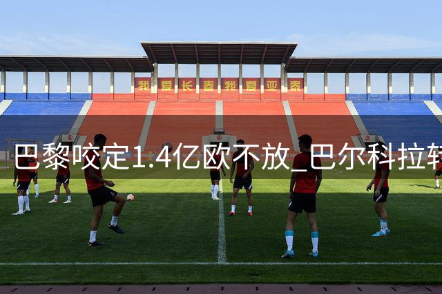 巴黎咬定1.4亿欧不放 巴尔科拉转会陷入拉锯战